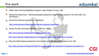 Watch video “Running MapReduce Program” under Module-3 of your LMS
Attempt the Word Count , Patents,& Alphabets assignment using the items present in the LMS under the
tab Module 3
Review the Interview Questions for MapReduce
http://www.edureka.in/blog/hadoop-interview-questions-mapreduce/
Review the Next Generation MapReduce (MRv2 or YARN)
http://www.edureka.in/blog/apache-hadoop-2-0-and-yarn/
http://www.edureka.in/blog/hadoop-2-0-setting-up-a-single-node-cluster-in-15-minutes/
Setup the CDH4 Hadoop development environment using the documents present in the LMS
http://blog.cloudera.com/blog/2013/08/how-to-use-eclipse-with-mapreduce-in-clouderas-quickstart-vm/
www.edureka.co/big-data-and-hadoopSlide 66
Pre-work
 