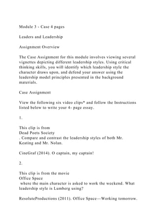 Module 3 - Case 4 pages
Leaders and Leadership
Assignment Overview
The Case Assignment for this module involves viewing several
vignettes depicting different leadership styles. Using critical
thinking skills, you will identify which leadership style the
character draws upon, and defend your answer using the
leadership model principles presented in the background
materials.
Case Assignment
View the following six video clips* and follow the Instructions
listed below to write your 4- page essay.
1.
This clip is from
Dead Poets Society
. Compare and contrast the leadership styles of both Mr.
Keating and Mr. Nolan.
CineGraf (2014). O captain, my captain!
2.
This clip is from the movie
Office Space
where the main character is asked to work the weekend. What
leadership style is Lumberg using?
ResoluteProductions (2011). Office Space—Working tomorrow.
 