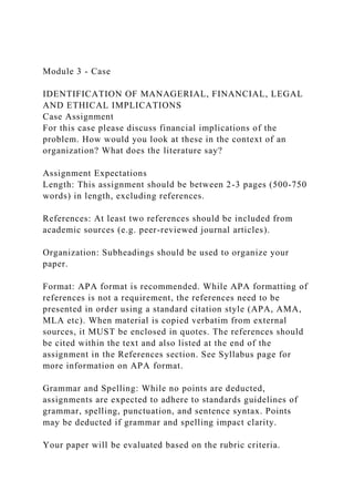 Module 3 - Case
IDENTIFICATION OF MANAGERIAL, FINANCIAL, LEGAL
AND ETHICAL IMPLICATIONS
Case Assignment
For this case please discuss financial implications of the
problem. How would you look at these in the context of an
organization? What does the literature say?
Assignment Expectations
Length: This assignment should be between 2-3 pages (500-750
words) in length, excluding references.
References: At least two references should be included from
academic sources (e.g. peer-reviewed journal articles).
Organization: Subheadings should be used to organize your
paper.
Format: APA format is recommended. While APA formatting of
references is not a requirement, the references need to be
presented in order using a standard citation style (APA, AMA,
MLA etc). When material is copied verbatim from external
sources, it MUST be enclosed in quotes. The references should
be cited within the text and also listed at the end of the
assignment in the References section. See Syllabus page for
more information on APA format.
Grammar and Spelling: While no points are deducted,
assignments are expected to adhere to standards guidelines of
grammar, spelling, punctuation, and sentence syntax. Points
may be deducted if grammar and spelling impact clarity.
Your paper will be evaluated based on the rubric criteria.
 