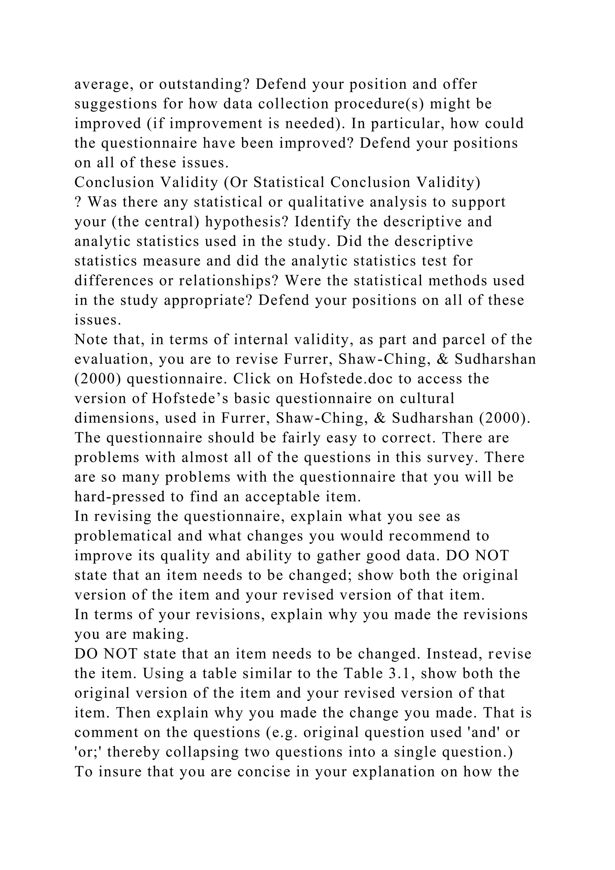 average, or outstanding? Defend your position and offer
suggestions for how data collection procedure(s) might be
improved (if improvement is needed). In particular, how could
the questionnaire have been improved? Defend your positions
on all of these issues.
Conclusion Validity (Or Statistical Conclusion Validity)
? Was there any statistical or qualitative analysis to support
your (the central) hypothesis? Identify the descriptive and
analytic statistics used in the study. Did the descriptive
statistics measure and did the analytic statistics test for
differences or relationships? Were the statistical methods used
in the study appropriate? Defend your positions on all of these
issues.
Note that, in terms of internal validity, as part and parcel of the
evaluation, you are to revise Furrer, Shaw-Ching, & Sudharshan
(2000) questionnaire. Click on Hofstede.doc to access the
version of Hofstede’s basic questionnaire on cultural
dimensions, used in Furrer, Shaw-Ching, & Sudharshan (2000).
The questionnaire should be fairly easy to correct. There are
problems with almost all of the questions in this survey. There
are so many problems with the questionnaire that you will be
hard-pressed to find an acceptable item.
In revising the questionnaire, explain what you see as
problematical and what changes you would recommend to
improve its quality and ability to gather good data. DO NOT
state that an item needs to be changed; show both the original
version of the item and your revised version of that item.
In terms of your revisions, explain why you made the revisions
you are making.
DO NOT state that an item needs to be changed. Instead, revise
the item. Using a table similar to the Table 3.1, show both the
original version of the item and your revised version of that
item. Then explain why you made the change you made. That is
comment on the questions (e.g. original question used 'and' or
'or;' thereby collapsing two questions into a single question.)
To insure that you are concise in your explanation on how the
 