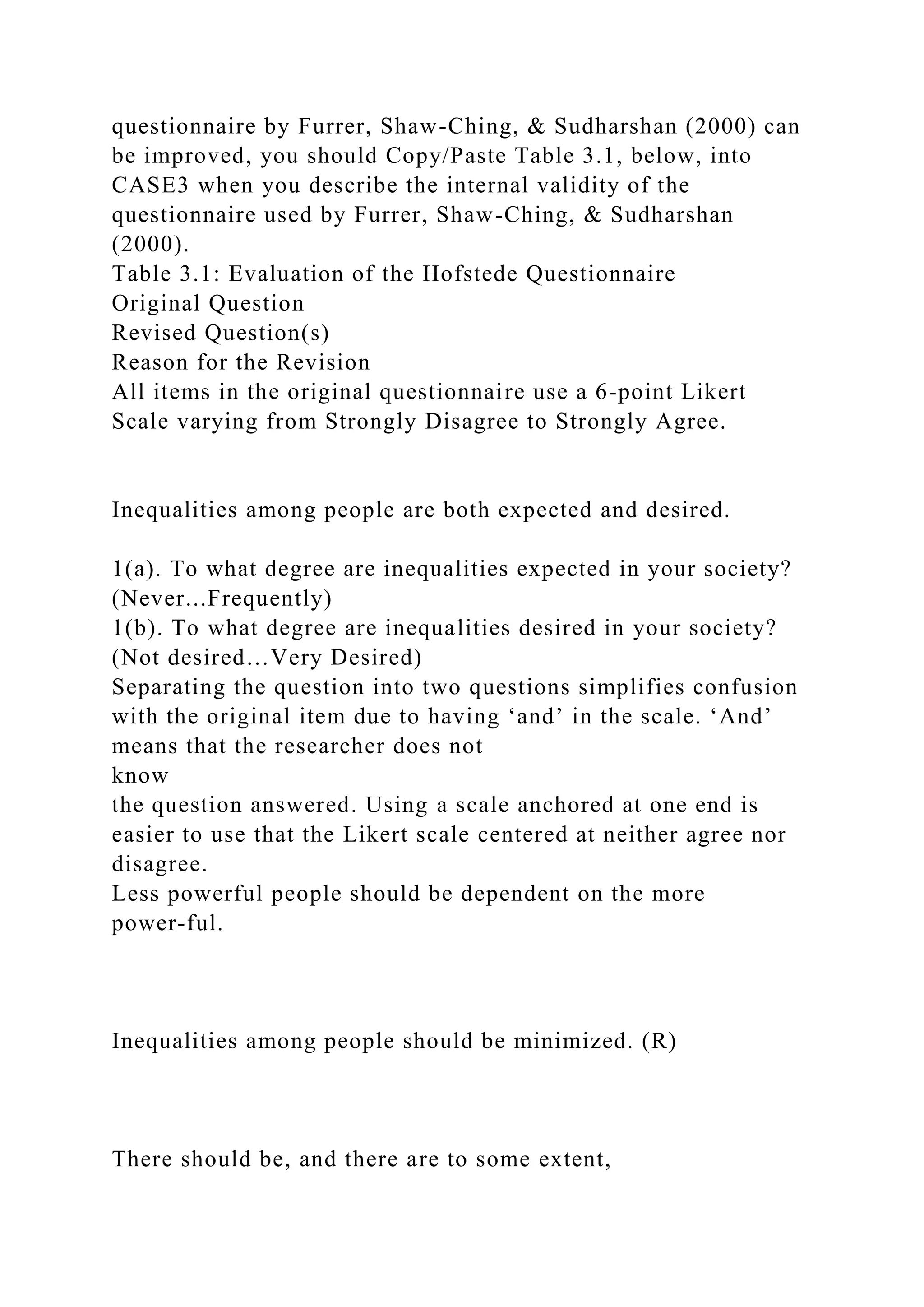 questionnaire by Furrer, Shaw-Ching, & Sudharshan (2000) can
be improved, you should Copy/Paste Table 3.1, below, into
CASE3 when you describe the internal validity of the
questionnaire used by Furrer, Shaw-Ching, & Sudharshan
(2000).
Table 3.1: Evaluation of the Hofstede Questionnaire
Original Question
Revised Question(s)
Reason for the Revision
All items in the original questionnaire use a 6-point Likert
Scale varying from Strongly Disagree to Strongly Agree.
Inequalities among people are both expected and desired.
1(a). To what degree are inequalities expected in your society?
(Never...Frequently)
1(b). To what degree are inequalities desired in your society?
(Not desired…Very Desired)
Separating the question into two questions simplifies confusion
with the original item due to having ‘and’ in the scale. ‘And’
means that the researcher does not
know
the question answered. Using a scale anchored at one end is
easier to use that the Likert scale centered at neither agree nor
disagree.
Less powerful people should be dependent on the more
power-ful.
Inequalities among people should be minimized. (R)
There should be, and there are to some extent,
 