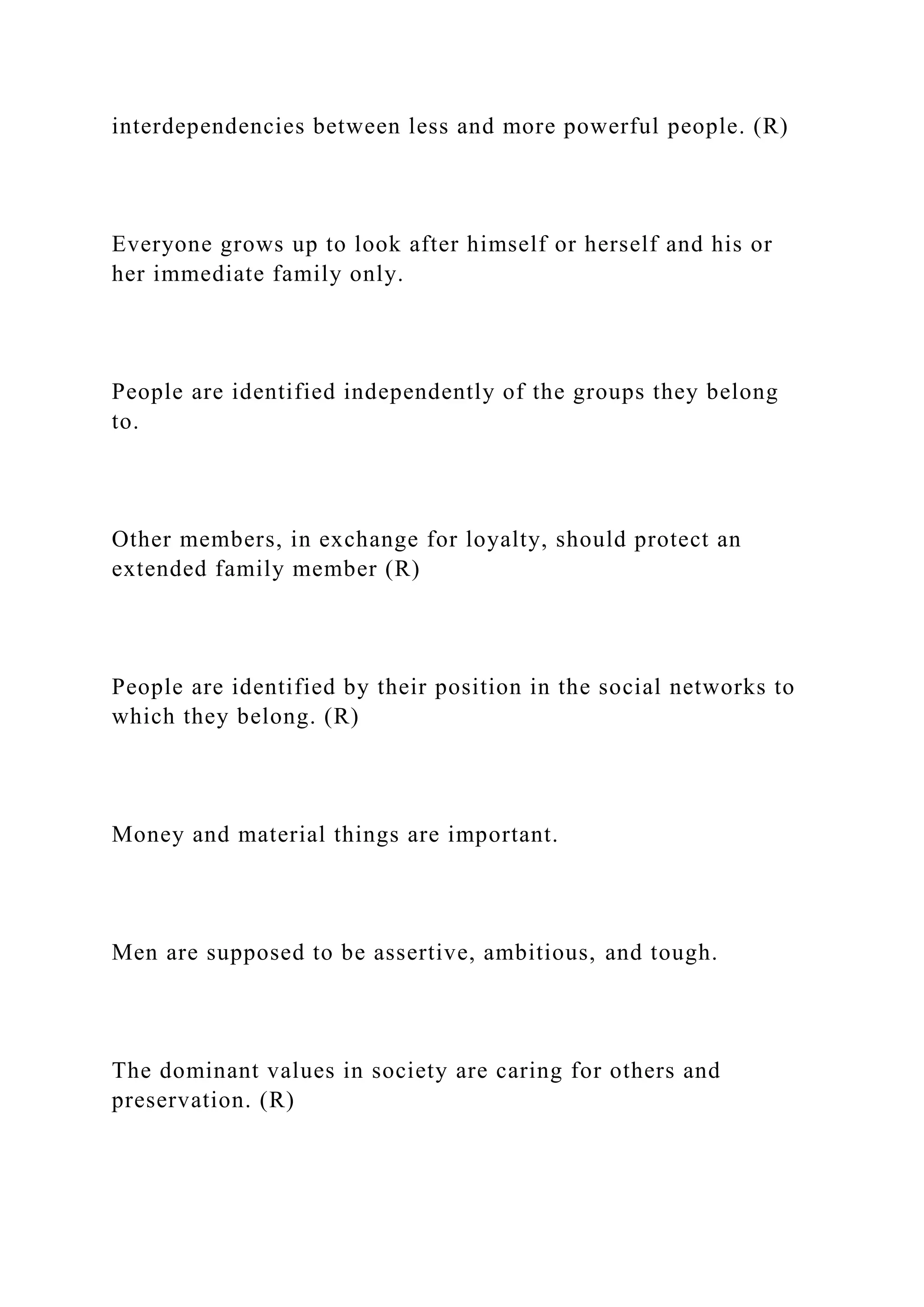 interdependencies between less and more powerful people. (R)
Everyone grows up to look after himself or herself and his or
her immediate family only.
People are identified independently of the groups they belong
to.
Other members, in exchange for loyalty, should protect an
extended family member (R)
People are identified by their position in the social networks to
which they belong. (R)
Money and material things are important.
Men are supposed to be assertive, ambitious, and tough.
The dominant values in society are caring for others and
preservation. (R)
 