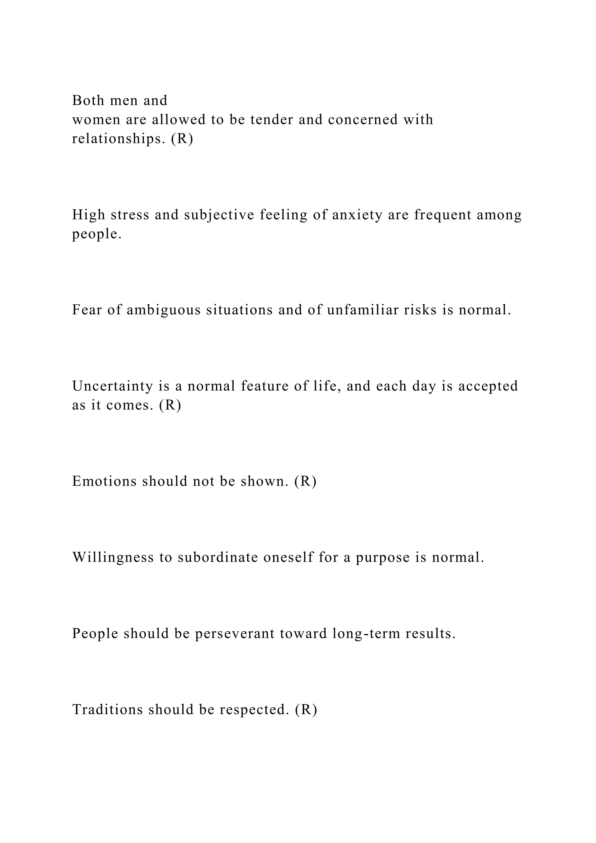 Both men and
women are allowed to be tender and concerned with
relationships. (R)
High stress and subjective feeling of anxiety are frequent among
people.
Fear of ambiguous situations and of unfamiliar risks is normal.
Uncertainty is a normal feature of life, and each day is accepted
as it comes. (R)
Emotions should not be shown. (R)
Willingness to subordinate oneself for a purpose is normal.
People should be perseverant toward long-term results.
Traditions should be respected. (R)
 