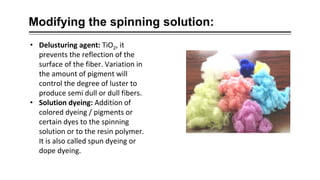 Modifying the spinning solution:
• Delusturing agent: TiO2, it
prevents the reflection of the
surface of the fiber. Variation in
the amount of pigment will
control the degree of luster to
produce semi dull or dull fibers.
• Solution dyeing: Addition of
colored dyeing / pigments or
certain dyes to the spinning
solution or to the resin polymer.
It is also called spun dyeing or
dope dyeing.
 