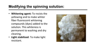 Modifying the spinning solution:
• Whitening agent: To resists the
yellowing and to make whiter
fiber fluorescent whitening
compounds (dyes) added to the
solution. This whiteness is
permanent to washing and dry
cleaning.
• Light stabilized: To make light
resistant.
 