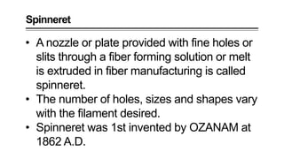 • A nozzle or plate provided with fine holes or
slits through a fiber forming solution or melt
is extruded in fiber manufacturing is called
spinneret.
• The number of holes, sizes and shapes vary
with the filament desired.
• Spinneret was 1st invented by OZANAM at
1862 A.D.
Spinneret
 