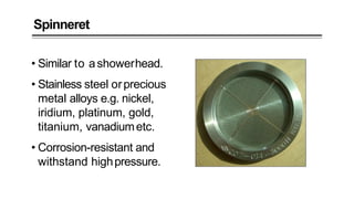 Spinneret
• Similar to ashowerhead.
• Stainless steel orprecious
metal alloys e.g. nickel,
iridium, platinum, gold,
titanium, vanadiumetc.
• Corrosion-resistant and
withstand highpressure.
 