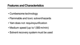 Features andCharacteristics
• Cumbersome technology
• Flammable and toxic solventhazards
• Yarn does not requirepurification
• Medium speed (up to1,500m/min)
• Solvent recovery system must be used
 