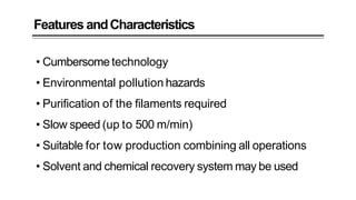 Features andCharacteristics
• Cumbersome technology
• Environmental pollution hazards
• Purification of the filaments required
• Slow speed (up to 500 m/min)
• Suitable for tow production combining all operations
• Solvent and chemical recovery system may be used
 
