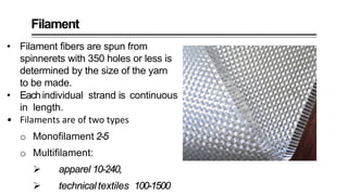 Filament
• Filament fibers are spun from
spinnerets with 350 holes or less is
determined by the size of the yarn
to be made.
• Eachindividual strand is continuous
in length.
• Filaments are of two types
o Monofilament 2-5
o Multifilament:
 apparel 10-240,
 technicaltextiles 100-1500
 