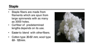 Staple
• Staple fibers are made from
filaments which are spun from
large spinnerets with as many
as 3000 holes.
• Cut fiber of predetermined
lengths depends on its use.
• Easier to blend with otherfibers.
• Cotton type 30-50 mm, wool type
60- 120mm.
 
