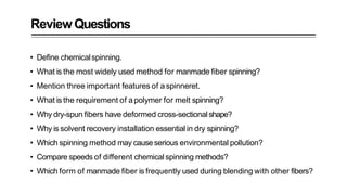 ReviewQuestions
• Define chemicalspinning.
• What is the most widely used method for manmade fiber spinning?
• Mention three important features of aspinneret.
• What is the requirement of apolymer for melt spinning?
• Why dry-spun fibers have deformed cross-sectional shape?
• Why is solvent recovery installation essential in dry spinning?
• Which spinning method may causeserious environmental pollution?
• Compare speeds of different chemical spinning methods?
• Which form of manmade fiber is frequently used during blending with other fibers?
 