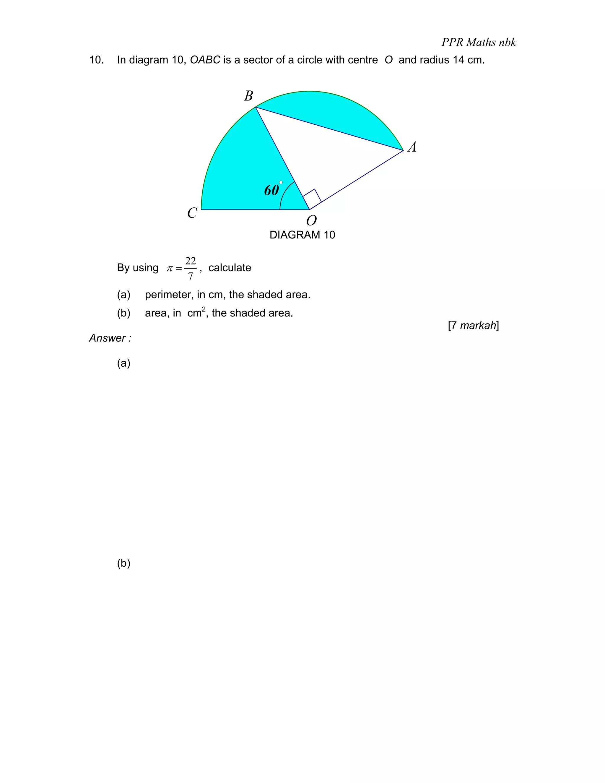 PPR Maths nbk
10.   In diagram 10, OABC is a sector of a circle with centre O and radius 14 cm.


                                 B


                                                                 A

                                      60
                     C
                                             O
                                      DIAGRAM 10

                     22
      By using π =      , calculate
                     7
      (a)   perimeter, in cm, the shaded area.
      (b)   area, in cm2, the shaded area.
                                                                         [7 markah]
Answer :

      (a)




      (b)
 