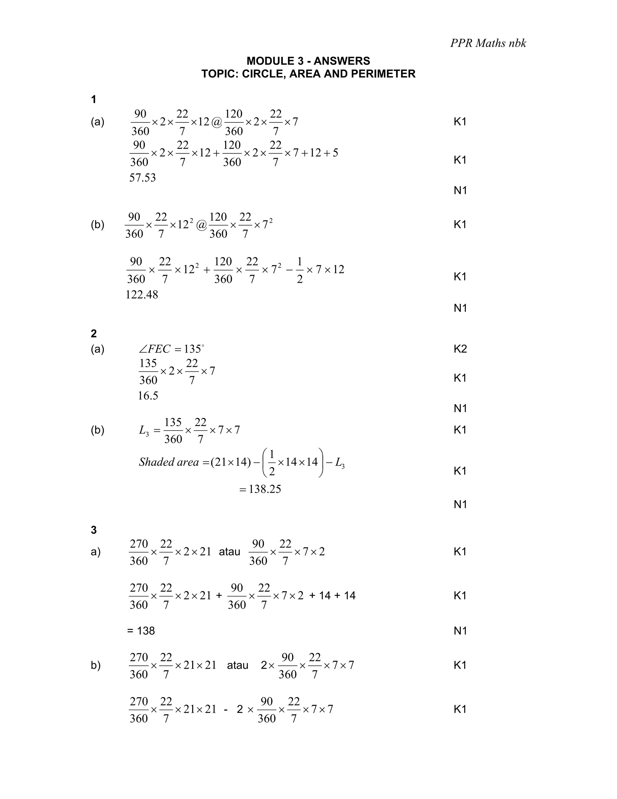 PPR Maths nbk
                             MODULE 3 - ANSWERS
                     TOPIC: CIRCLE, AREA AND PERIMETER

1
       90      22      120      22
(a)       × 2 × × 12 @     × 2× × 7                      K1
      360      7       360       7
       90      22      120      22
          × 2 × × 12 +     × 2 × × 7 + 12 + 5
      360       7      360      7                        K1
      57.53
                                                         N1

      90 22         120 22 2
(b)      × × 12 2 @    × ×7                              K1
      360 7         360 7

       90 22          120 22        1
          ×  × 12 2 +    ×   × 7 2 − × 7 × 12
      360 7           360 7         2                    K1
      122.48
                                                         N1

2
(a)     ∠FEC = 135o                                      K2
        135      22
             × 2× ×7
        360      7                                       K1
        16.5
                                                         N1
             135 22
(b)     L3 =    × ×7×7                                   K1
             360 7
                                  ⎛1          ⎞
        Shaded area = (21 × 14) − ⎜ × 14 × 14 ⎟ − L3
                                  ⎝2          ⎠          K1
                             = 138.25
                                                         N1

3
      270 22             90 22
a)       × × 2 × 21 atau    × ×7×2                       K1
      360 7              360 7

      270 22          90 22
         × × 2 × 21 +    × × 7 × 2 + 14 + 14             K1
      360 7           360 7

      = 138                                              N1

      270 22                           90 22
b)       × × 21 × 21 atau         2×      × ×7×7         K1
      360 7                            360 7

      270 22               90 22
         × × 21 × 21 - 2 ×    × ×7×7                     K1
      360 7                360 7
 