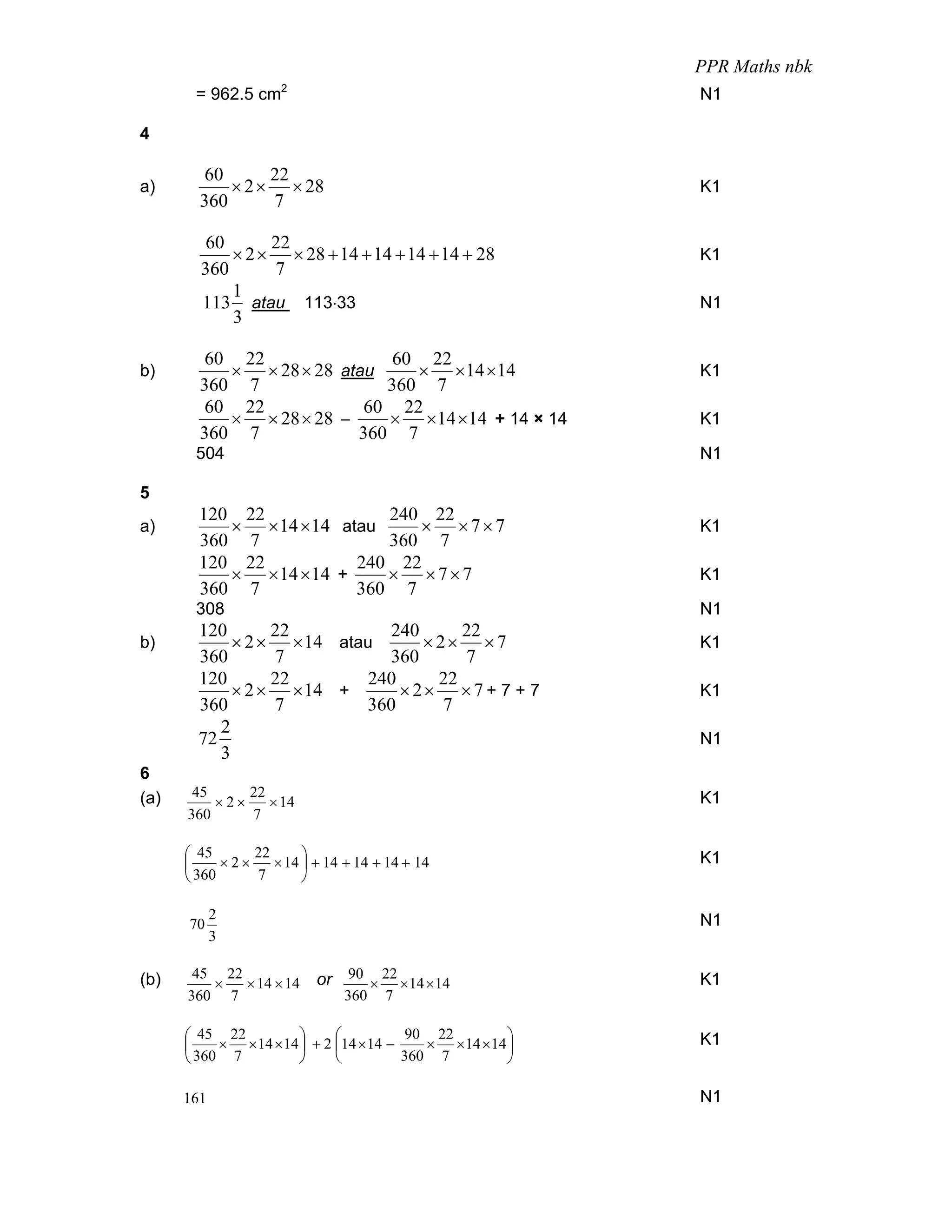 PPR Maths nbk
                     2
       = 962.5 cm                                          N1

4

         60      22
a)          × 2 × × 28                                     K1
        360      7

         60      22
            × 2 × × 28 + 14 + 14 + 14 + 14 + 28            K1
        360      7
            1
        113 atau 113⋅33                                    N1
            3

         60 22               60 22
b)         × × 28 × 28 atau    × ×14 ×14                   K1
        360 7               360 7
         60 22            60 22
           × × 28 × 28 −    × ×14 ×14 + 14 × 14            K1
        360 7            360 7
       504                                                 N1

5
        120 22              240 22
a)         × × 14 × 14 atau    × ×7×7                      K1
        360 7               360 7
        120 22           240 22
           × × 14 × 14 +    × ×7×7                         K1
        360 7            360 7
       308                                                 N1
        120       22          240       22
b)           × 2 × × 14 atau       × 2× ×7                 K1
        360       7           360       7
        120       22        240      22
             × 2 × × 14 +       × 2× ×7 + 7 + 7            K1
        360       7        360        7
           2
        72                                                 N1
           3
6
(a)    45     22                                           K1
          ×2×    × 14
      360     7

      ⎛ 45      22      ⎞                                  K1
      ⎜     ×2×    × 14 ⎟ + 14 + 14 + 14 + 14
      ⎝ 360     7       ⎠

            2                                              N1
      70
            3

(b)    45 22               or 90 × 22 × 14 × 14            K1
         ×   × 14 × 14
      360 7                    360    7

      ⎛ 45 22          ⎞     ⎛           90 22         ⎞   K1
      ⎜    × × 14 × 14 ⎟ + 2 ⎜14 × 14 −    × × 14 × 14 ⎟
      ⎝ 360 7          ⎠     ⎝          360 7          ⎠

      161                                                  N1
 
