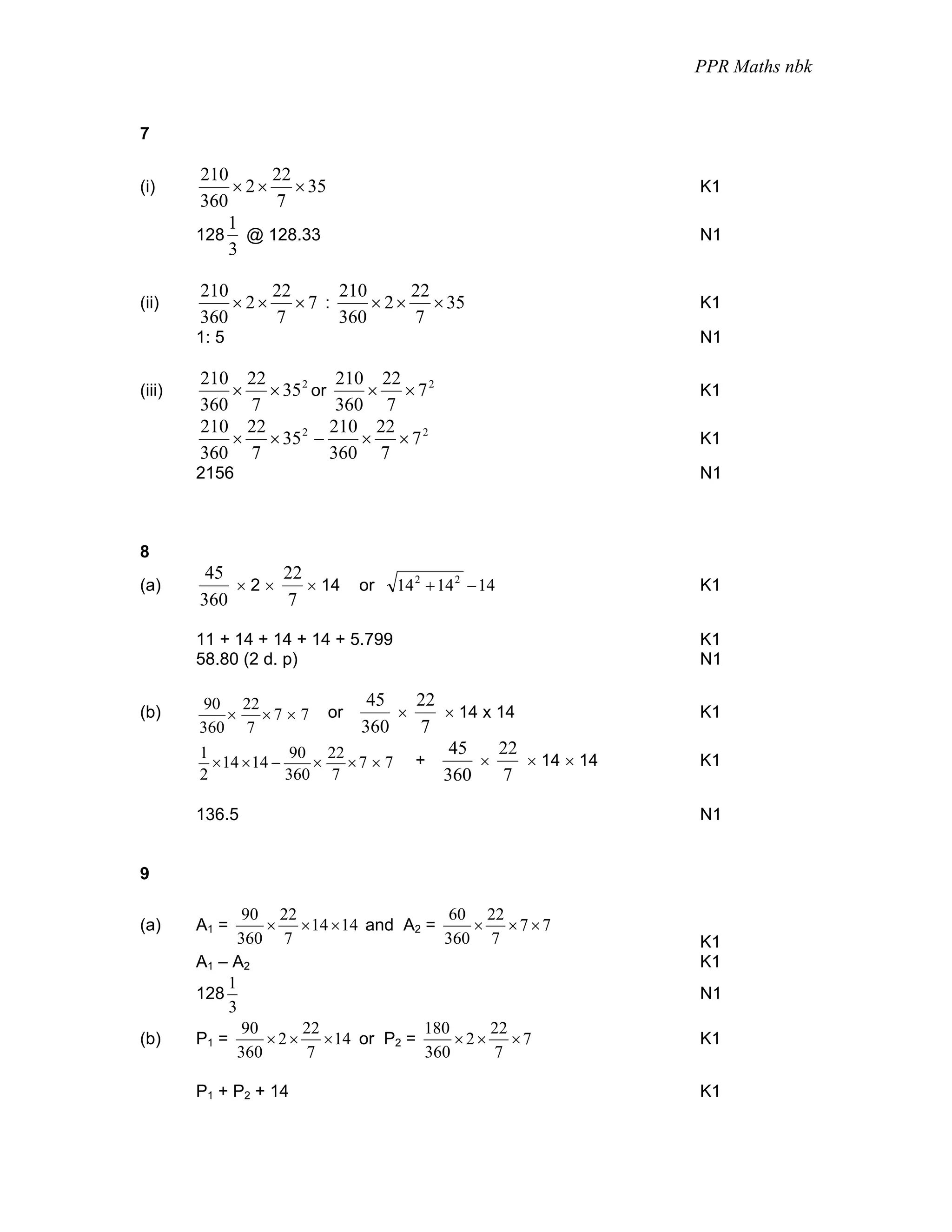 PPR Maths nbk


7

        210      22
(i)         × 2 × × 35                                        K1
        360      7
           1
        128 @ 128.33                                          N1
            3

        210     22    210      22
(ii)        × 2× ×7 :     × 2 × × 35                          K1
        360     7     360      7
        1: 5                                                  N1

        210 22          210 22 2
(iii)      × × 35 2 or      × ×7                              K1
        360 7           360 7
        210 22         210 22 2
           × × 35 2 −      × ×7                               K1
        360 7          360 7
        2156                                                  N1



8
         45     22
(a)         ×2×    × 14       or    14 2 + 14 2 − 14          K1
        360     7

        11 + 14 + 14 + 14 + 5.799                             K1
        58.80 (2 d. p)                                        N1

         90 22                 45    22
(b)        ×   ×7 × 7    or        ×    × 14 x 14             K1
        360 7                 360    7
        1              90 22             45    22
          × 14 × 14 −    ×   ×7 × 7 +       ×     × 14 × 14   K1
        2             360 7             360     7

        136.5                                                 N1


9

                90 22                    60 22
(a)     A1 =       × × 14 × 14 and A2 =     × ×7×7
               360 7                    360 7                 K1
        A1 – A2                                               K1
             1
        128                                                   N1
             3
                90      22            180    22
(b)     P1 =       × 2 × × 14 or P2 =     ×2× ×7              K1
               360      7             360    7

        P1 + P2 + 14                                          K1
 