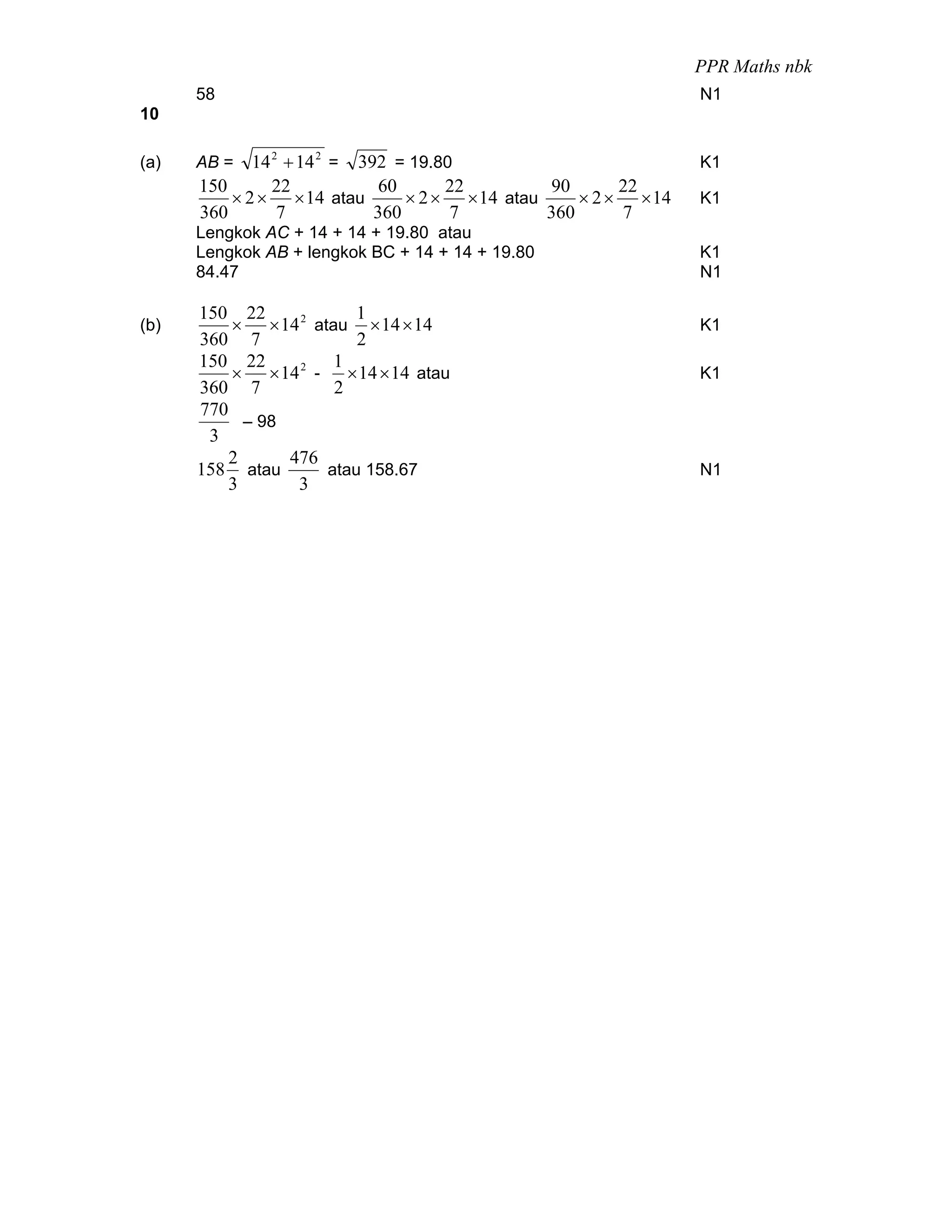 PPR Maths nbk
      58                                                          N1
10

(a)   AB =   14 2 + 14 2 = 392 = 19.80                            K1
      150       22            60      22         90       22
          × 2 × × 14 atau        × 2 × × 14 atau     × 2 × × 14   K1
      360        7           360      7          360      7
      Lengkok AC + 14 + 14 + 19.80 atau
      Lengkok AB + lengkok BC + 14 + 14 + 19.80                   K1
      84.47                                                       N1

      150 22             1
(b)       × × 14 2 atau × 14 × 14                                 K1
      360 7              2
      150 22          1
          × × 14 2 - × 14 × 14 atau                               K1
      360 7           2
      770
            – 98
       3
          2      476
      158 atau       atau 158.67                                  N1
          3       3
 