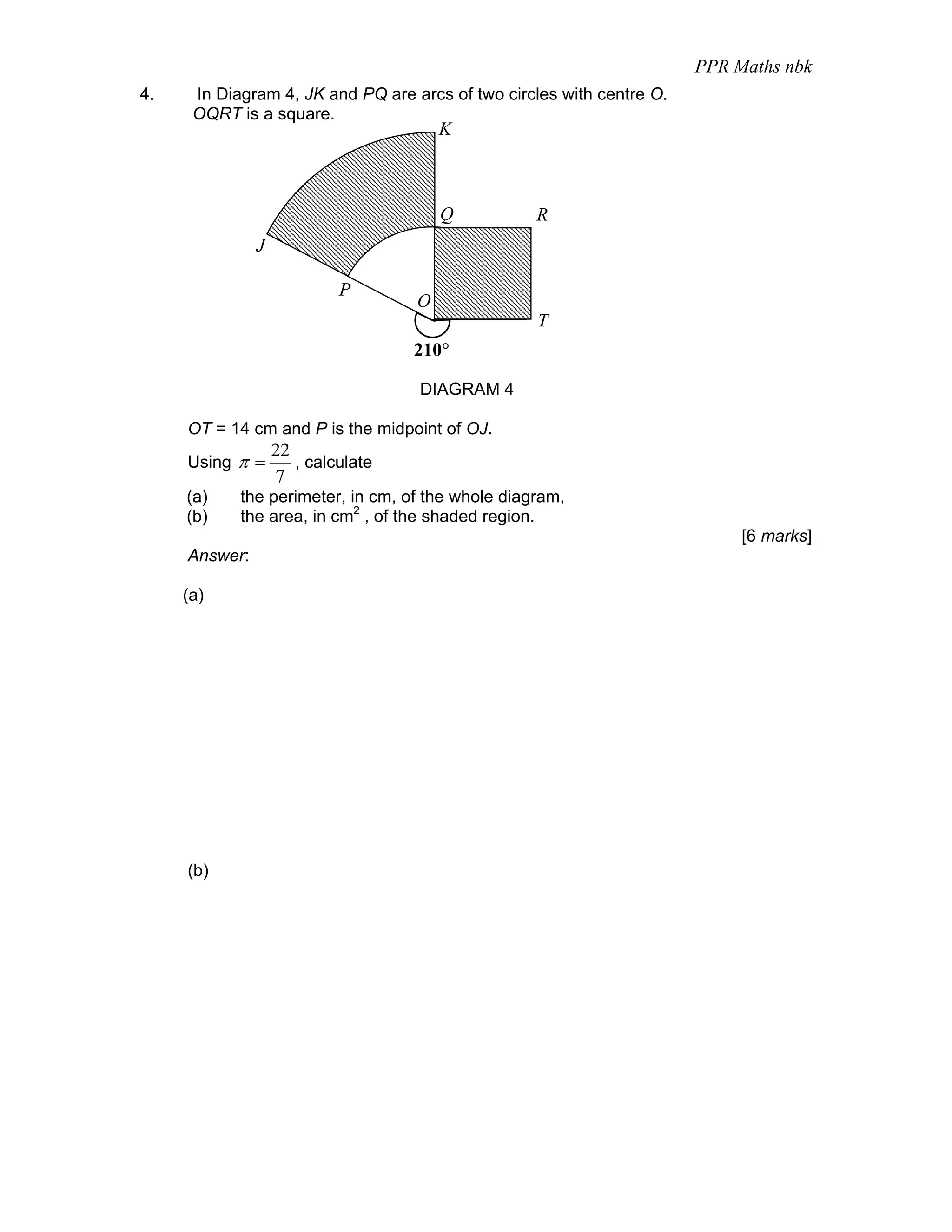 PPR Maths nbk
4.    In Diagram 4, JK and PQ are arcs of two circles with centre O.
      OQRT is a square.
                                        K



                                        Q          R
               J

                            P
                                    O
                                                   T
                                    210°

                                    DIAGRAM 4

     OT = 14 cm and P is the midpoint of OJ.
                   22
     Using π =        , calculate
                   7
     (a)    the perimeter, in cm, of the whole diagram,
     (b)    the area, in cm2 , of the shaded region.
                                                                            [6 marks]
     Answer:

     (a)




     (b)
 