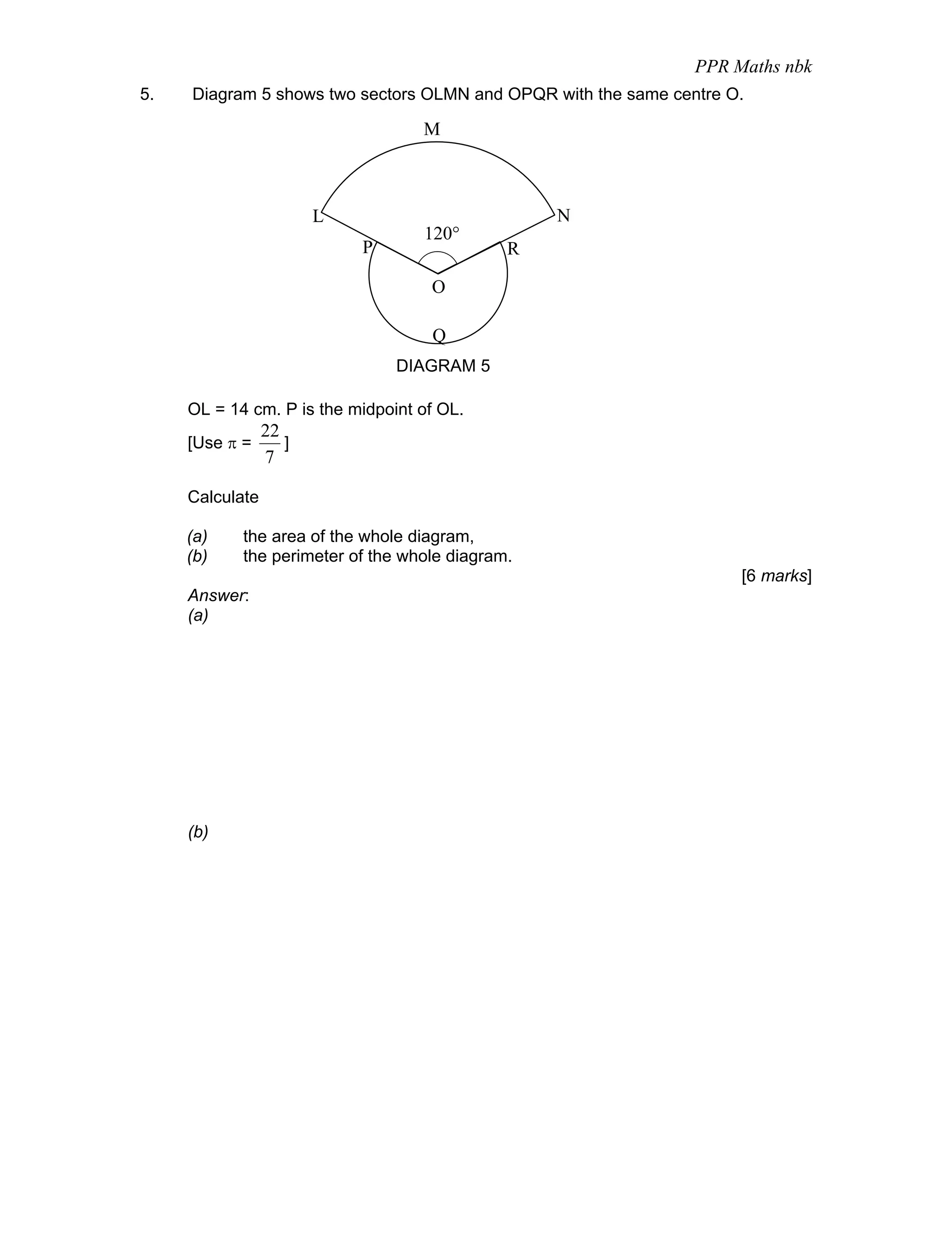PPR Maths nbk
5.   Diagram 5 shows two sectors OLMN and OPQR with the same centre O.

                                   M



                        L                         N
                                   120°
                            P                 R

                                    O

                                    Q
                                DIAGRAM 5

     OL = 14 cm. P is the midpoint of OL.
                 22
     [Use π =       ]
                 7

     Calculate

     (a)    the area of the whole diagram,
     (b)    the perimeter of the whole diagram.
                                                                     [6 marks]
     Answer:
     (a)




     (b)
 
