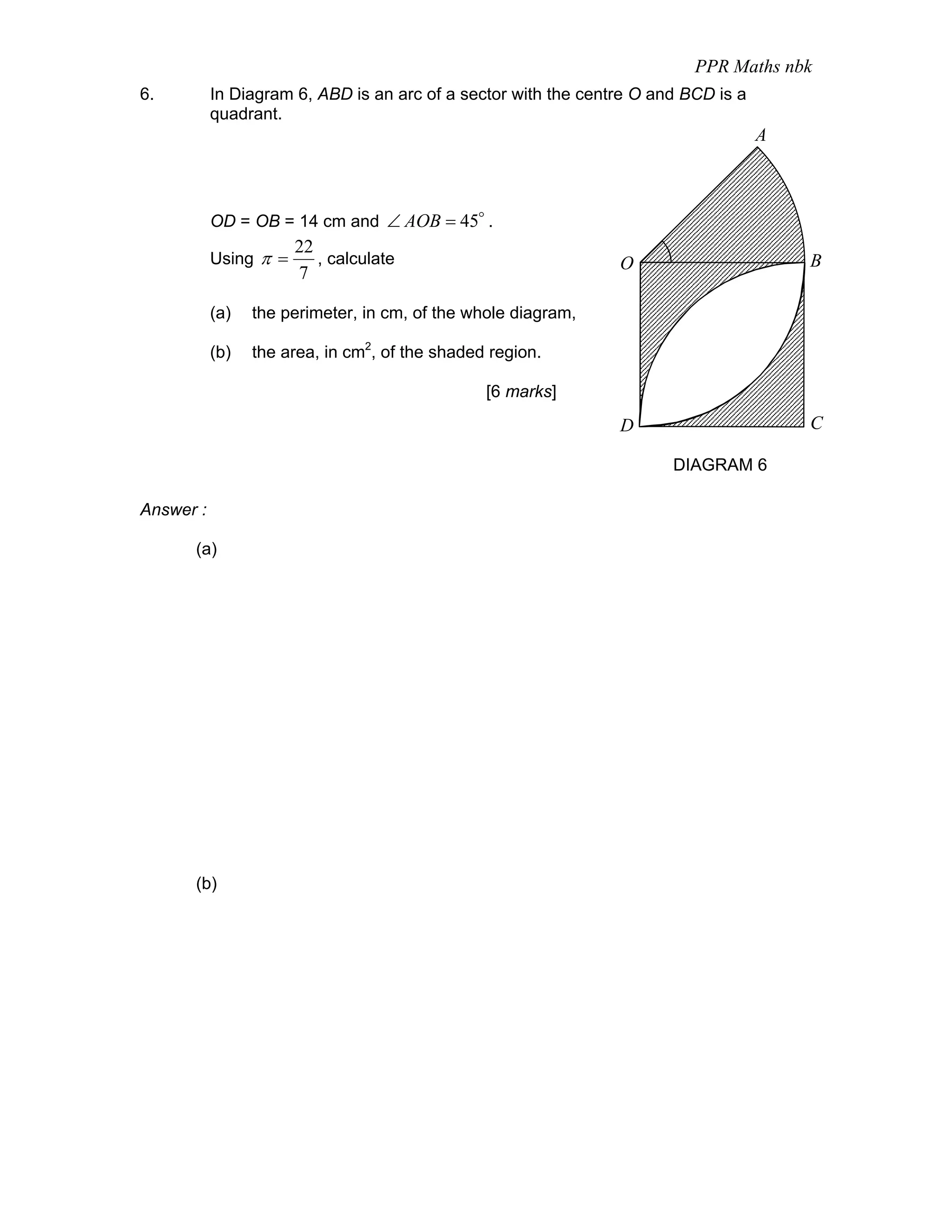 PPR Maths nbk
6.         In Diagram 6, ABD is an arc of a sector with the centre O and BCD is a
           quadrant.
                                                                                    A



           OD = OB = 14 cm and ∠ AOB = 45o .
                       22
           Using π =      , calculate                           O                       B
                       7

           (a)   the perimeter, in cm, of the whole diagram,

           (b)   the area, in cm2, of the shaded region.

                                                [6 marks]

                                                                D                       C

                                                                       DIAGRAM 6

Answer :

      (a)




      (b)
 
