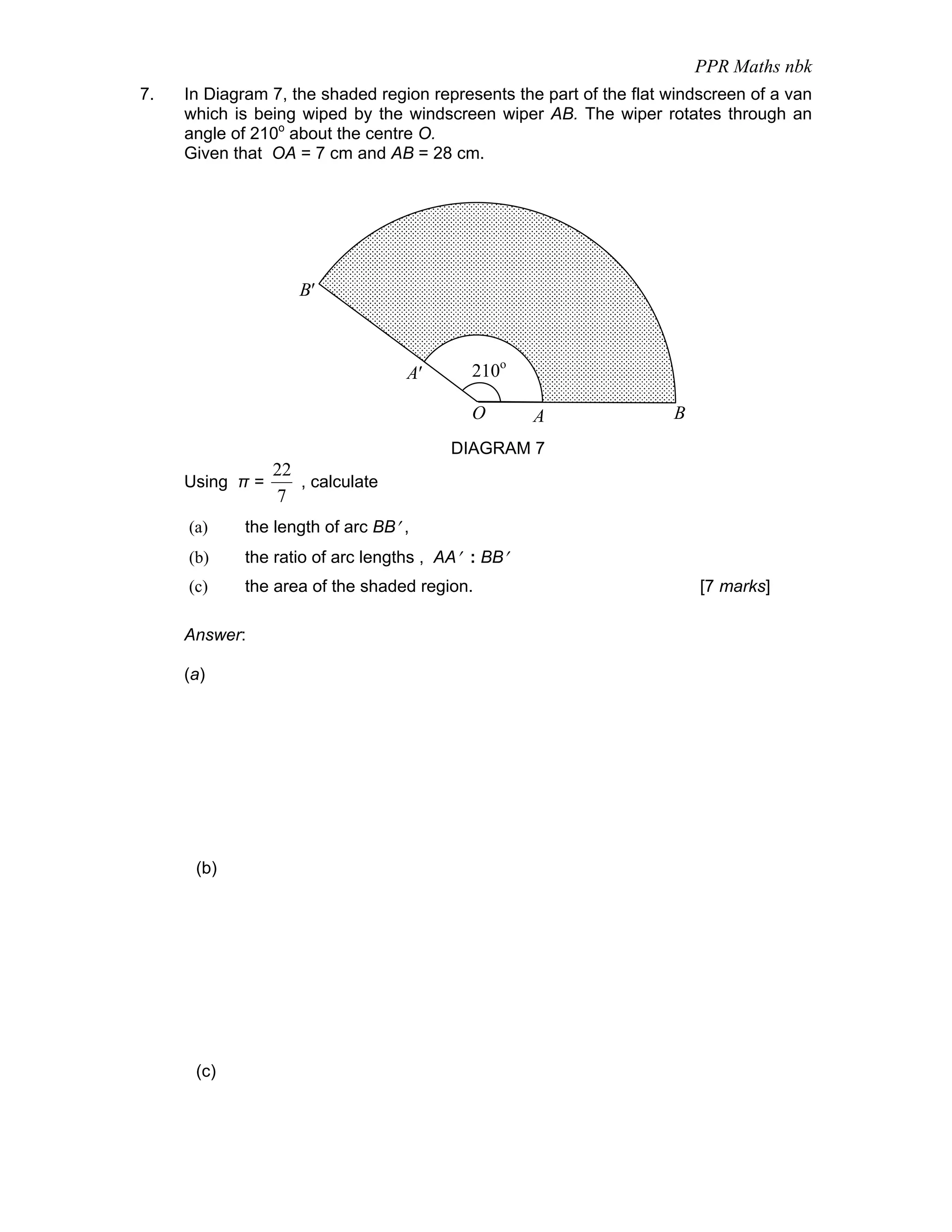 PPR Maths nbk
7.   In Diagram 7, the shaded region represents the part of the flat windscreen of a van
     which is being wiped by the windscreen wiper AB. The wiper rotates through an
     angle of 210o about the centre O.
     Given that OA = 7 cm and AB = 28 cm.




                    B′



                                   A′       210o

                                            O       A                B
                                         DIAGRAM 7
                 22
     Using π =      , calculate
                 7
     (a)     the length of arc BB′ ,
     (b)     the ratio of arc lengths , AA′ : BB′
     (c)     the area of the shaded region.                              [7 marks]

     Answer:

     (a)




      (b)




      (c)
 