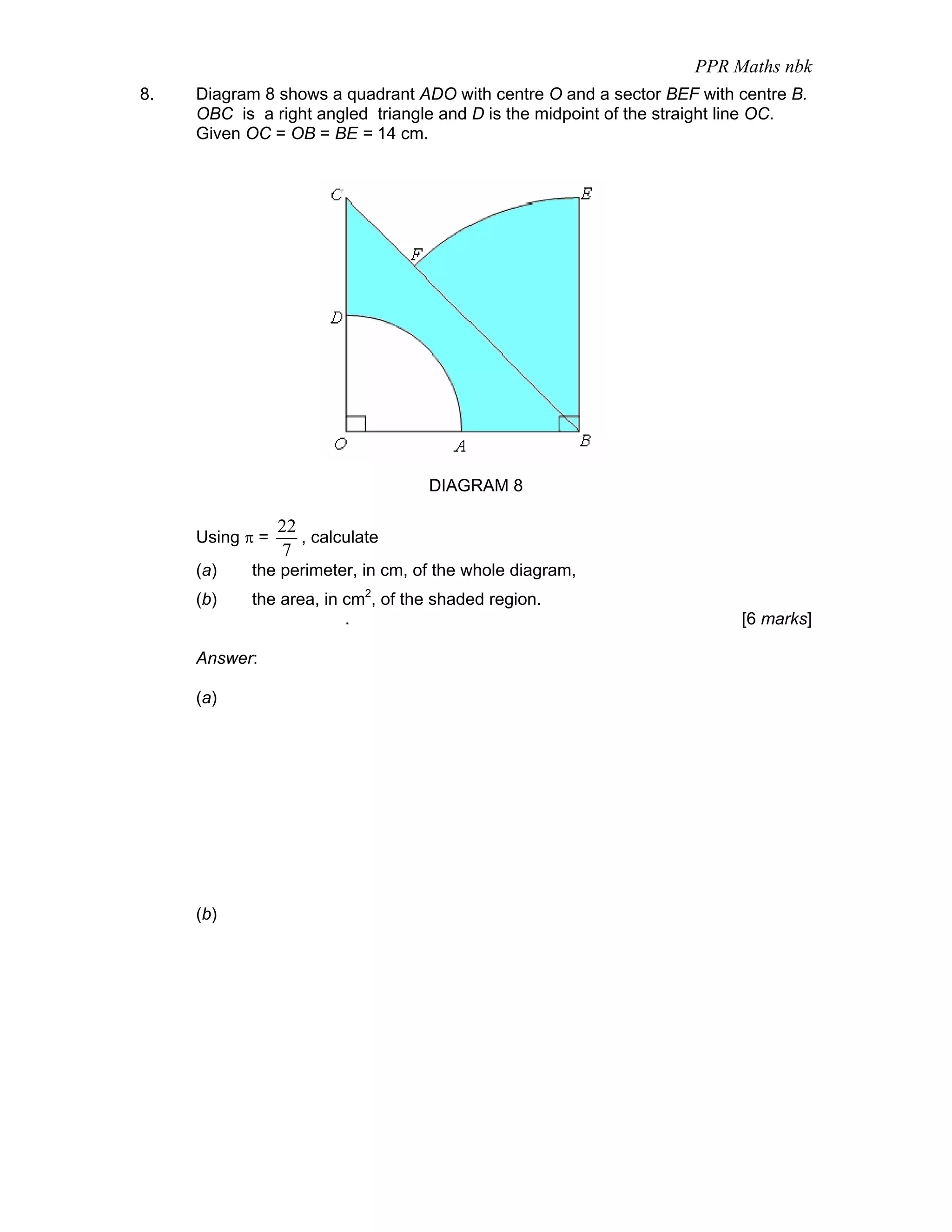 PPR Maths nbk
8.   Diagram 8 shows a quadrant ADO with centre O and a sector BEF with centre B.
     OBC is a right angled triangle and D is the midpoint of the straight line OC.
     Given OC = OB = BE = 14 cm.




                                   DIAGRAM 8

                 22
     Using π =      , calculate
                 7
     (a)    the perimeter, in cm, of the whole diagram,
     (b)    the area, in cm2, of the shaded region.
                         .                                               [6 marks]

     Answer:

     (a)




     (b)
 