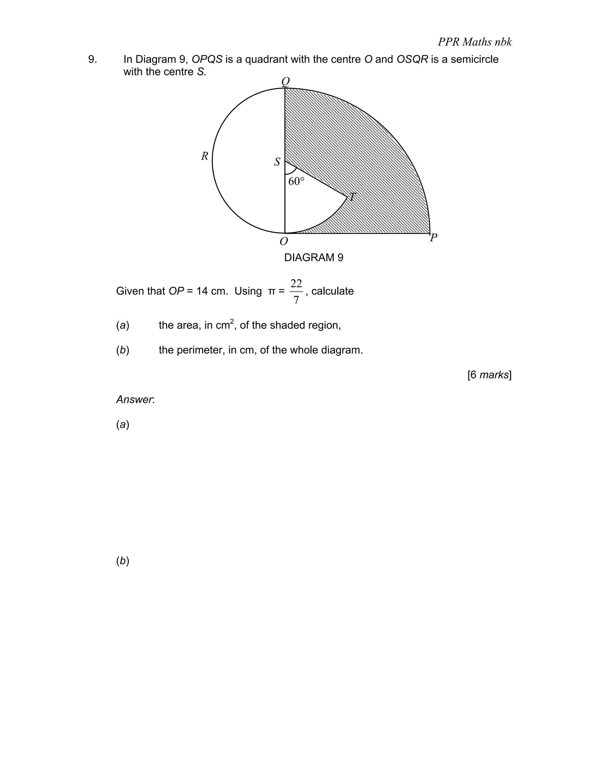 PPR Maths nbk
9.    In Diagram 9, OPQS is a quadrant with the centre O and OSQR is a semicircle
      with the centre S.
                                           Q




                        R              S
                                            60°
                                                           T


                                        O                          P
                                           DIAGRAM 9

                                               22
     Given that OP = 14 cm. Using π =             , calculate
                                               7

     (a)       the area, in cm2, of the shaded region,

     (b)       the perimeter, in cm, of the whole diagram.

                                                                            [6 marks]

     Answer:

     (a)




     (b)
 