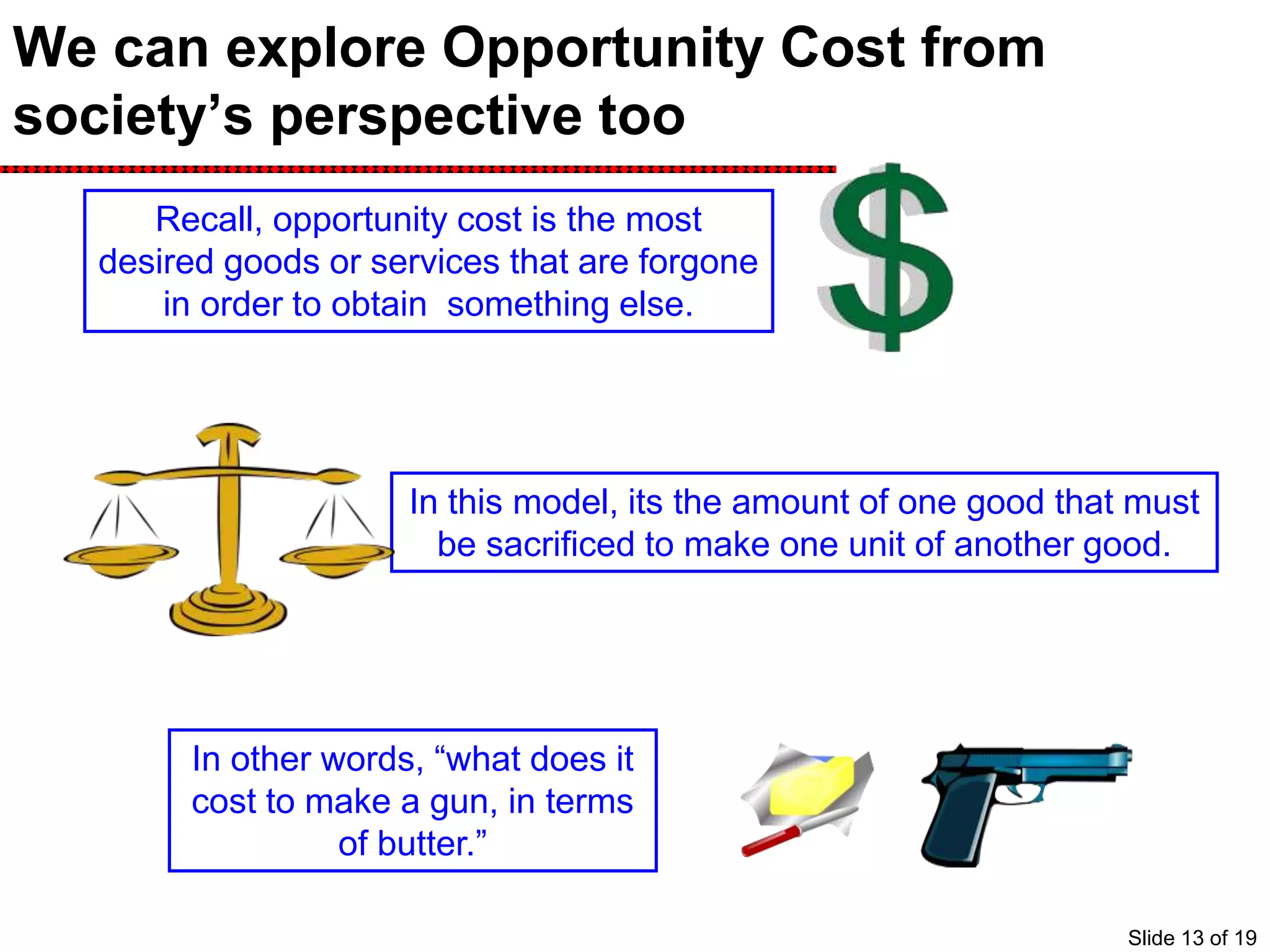 We can explore Opportunity Cost from
society’s perspective too
Recall, opportunity cost is the most
desired goods or services that are forgone
in order to obtain something else.
In this model, its the amount of one good that must
be sacrificed to make one unit of another good.
In other words, “what does it
cost to make a gun, in terms
of butter.”
Slide 13 of 19
 