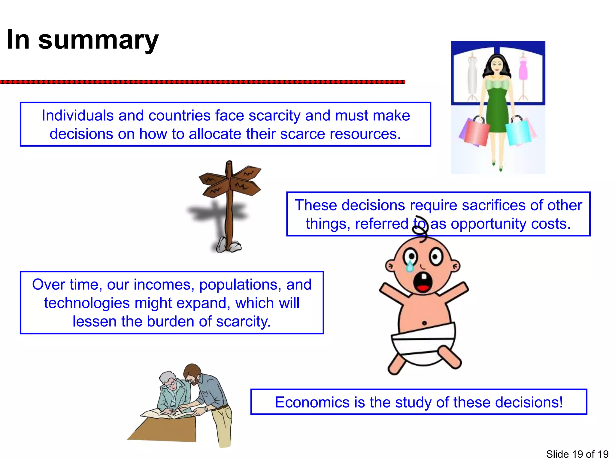 In summary
Individuals and countries face scarcity and must make
decisions on how to allocate their scarce resources.
These decisions require sacrifices of other
things, referred to as opportunity costs.
Over time, our incomes, populations, and
technologies might expand, which will
lessen the burden of scarcity.
Economics is the study of these decisions!
Slide 19 of 19
 