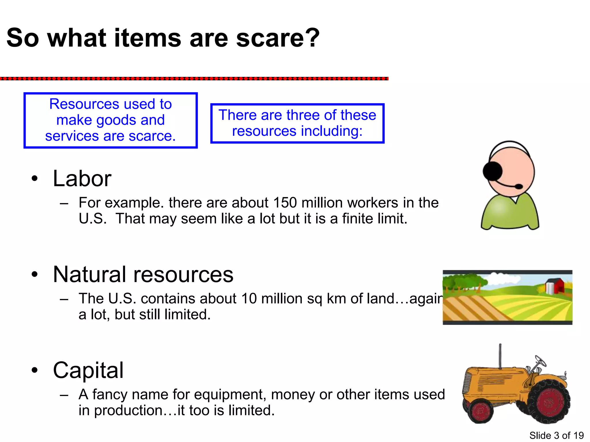 So what items are scare?
• Labor
– For example. there are about 150 million workers in the
U.S. That may seem like a lot but it is a finite limit.
• Natural resources
– The U.S. contains about 10 million sq km of land…again
a lot, but still limited.
• Capital
– A fancy name for equipment, money or other items used
in production…it too is limited.
Resources used to
make goods and
services are scarce.
There are three of these
resources including:
Slide 3 of 19
 