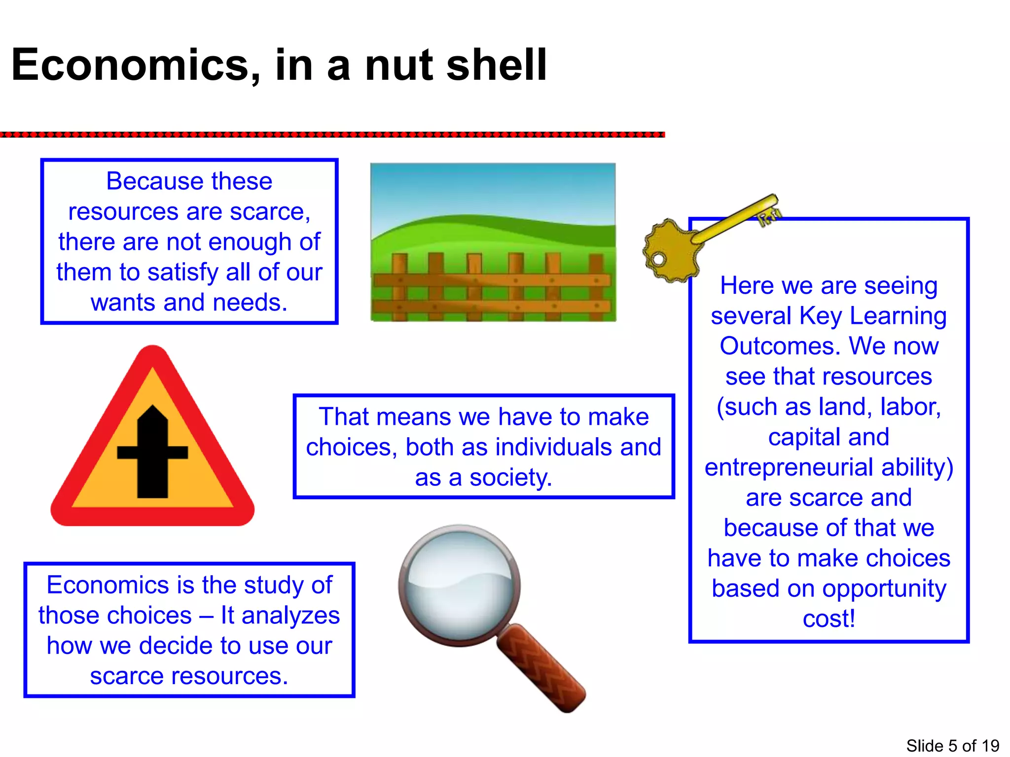 Economics, in a nut shell
Because these
resources are scarce,
there are not enough of
them to satisfy all of our
wants and needs.
That means we have to make
choices, both as individuals and
as a society.
Economics is the study of
those choices – It analyzes
how we decide to use our
scarce resources.
Here we are seeing
several Key Learning
Outcomes. We now
see that resources
(such as land, labor,
capital and
entrepreneurial ability)
are scarce and
because of that we
have to make choices
based on opportunity
cost!
Slide 5 of 19
 