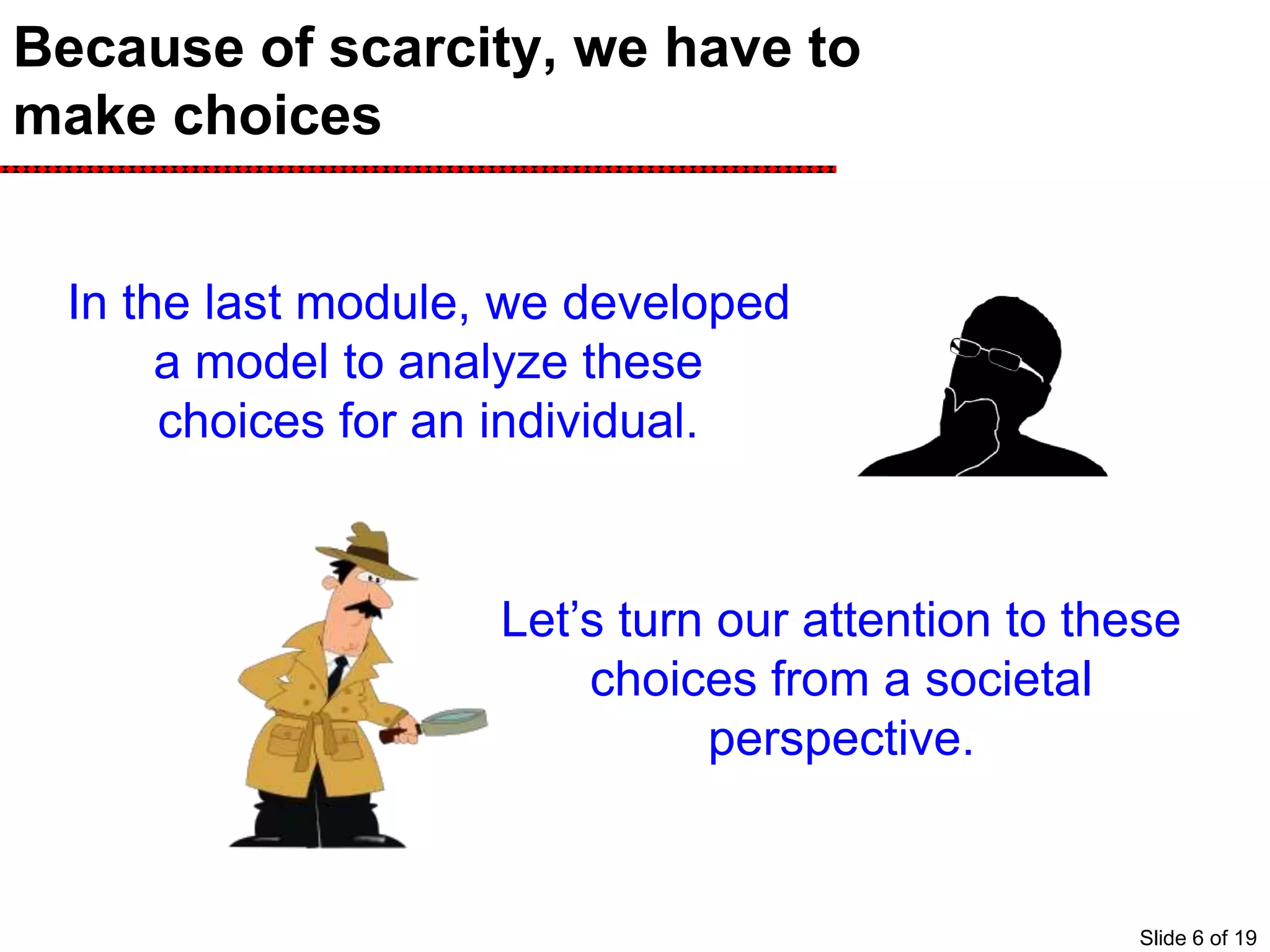 Because of scarcity, we have to
make choices
In the last module, we developed
a model to analyze these
choices for an individual.
Let’s turn our attention to these
choices from a societal
perspective.
Slide 6 of 19
 