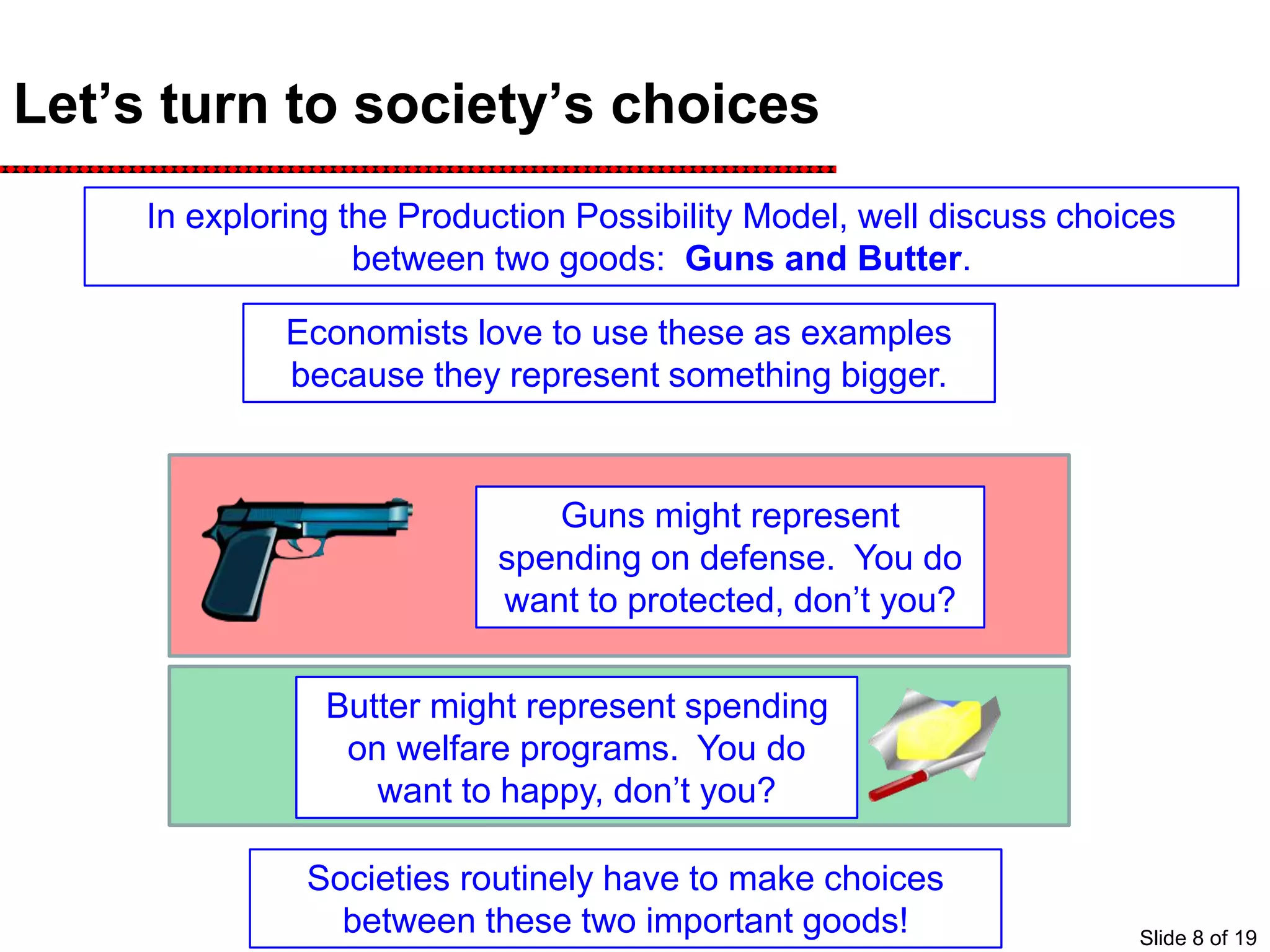 Let’s turn to society’s choices
In exploring the Production Possibility Model, well discuss choices
between two goods: Guns and Butter.
Guns might represent
spending on defense. You do
want to protected, don’t you?
Economists love to use these as examples
because they represent something bigger.
Butter might represent spending
on welfare programs. You do
want to happy, don’t you?
Societies routinely have to make choices
between these two important goods! Slide 8 of 19
 