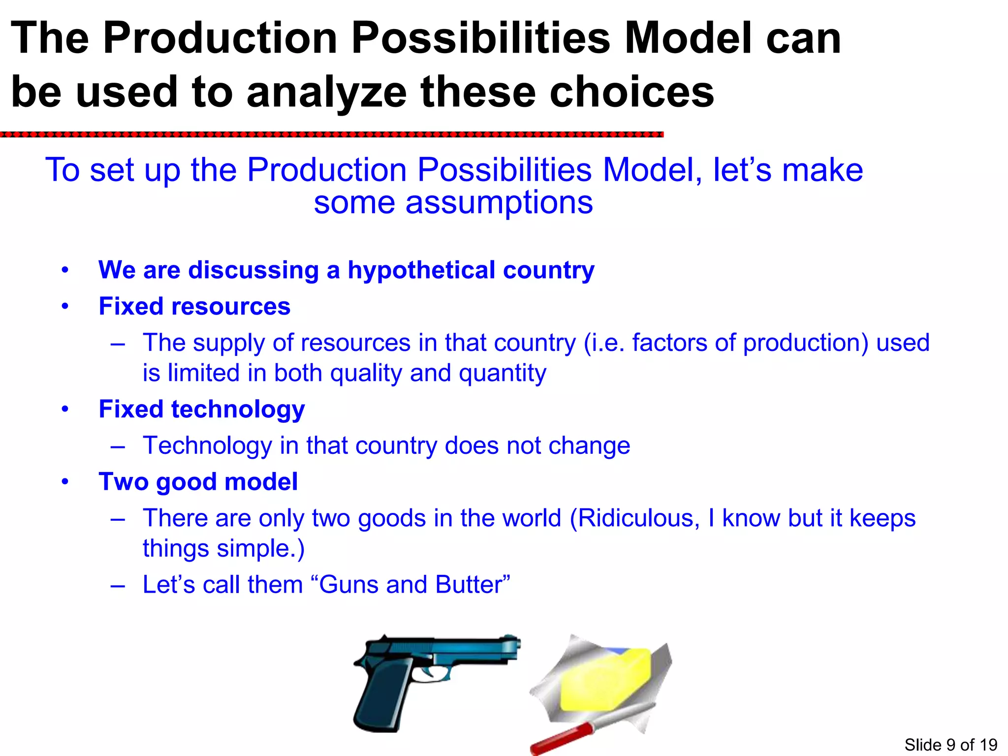 The Production Possibilities Model can
be used to analyze these choices
• We are discussing a hypothetical country
• Fixed resources
– The supply of resources in that country (i.e. factors of production) used
is limited in both quality and quantity
• Fixed technology
– Technology in that country does not change
• Two good model
– There are only two goods in the world (Ridiculous, I know but it keeps
things simple.)
– Let’s call them “Guns and Butter”
To set up the Production Possibilities Model, let’s make
some assumptions
Slide 9 of 19
 