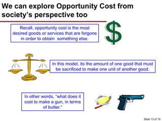 We can explore Opportunity Cost from
society’s perspective too
Recall, opportunity cost is the most
desired goods or services that are forgone
in order to obtain something else.
In this model, its the amount of one good that must
be sacrificed to make one unit of another good.
In other words, “what does it
cost to make a gun, in terms
of butter.”
Slide 13 of 19
 