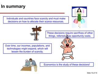 In summary
Individuals and countries face scarcity and must make
decisions on how to allocate their scarce resources.
These decisions require sacrifices of other
things, referred to as opportunity costs.
Over time, our incomes, populations, and
technologies might expand, which will
lessen the burden of scarcity.
Economics is the study of these decisions!
Slide 19 of 19
 