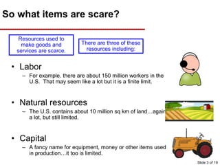 So what items are scare?
• Labor
– For example. there are about 150 million workers in the
U.S. That may seem like a lot but it is a finite limit.
• Natural resources
– The U.S. contains about 10 million sq km of land…again
a lot, but still limited.
• Capital
– A fancy name for equipment, money or other items used
in production…it too is limited.
Resources used to
make goods and
services are scarce.
There are three of these
resources including:
Slide 3 of 19
 
