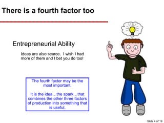 There is a fourth factor too
Entrepreneurial Ability
Ideas are also scarce. I wish I had
more of them and I bet you do too!
The fourth factor may be the
most important.
It is the idea…the spark…that
combines the other three factors
of production into something that
is useful.
Slide 4 of 19
 