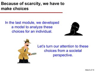 Because of scarcity, we have to
make choices
In the last module, we developed
a model to analyze these
choices for an individual.
Let’s turn our attention to these
choices from a societal
perspective.
Slide 6 of 19
 