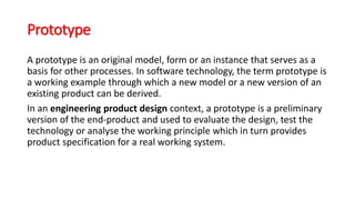 Prototype
A prototype is an original model, form or an instance that serves as a
basis for other processes. In software technology, the term prototype is
a working example through which a new model or a new version of an
existing product can be derived.
In an engineering product design context, a prototype is a preliminary
version of the end-product and used to evaluate the design, test the
technology or analyse the working principle which in turn provides
product specification for a real working system.
 