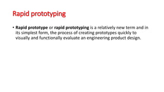 Rapid prototyping
• Rapid prototype or rapid prototyping is a relatively new term and in
its simplest form, the process of creating prototypes quickly to
visually and functionally evaluate an engineering product design.
 