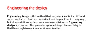 Engineering the design
Engineering design is the method that engineers use to identify and
solve problems. It has been described and mapped out in many ways,
but all descriptions include some common attributes: Engineering
design is a process. This powerful approach to problem solving is
flexible enough to work in almost any situation.
 
