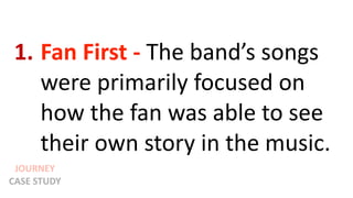 JOURNEY
CASE STUDY
1. Fan First - The band’s songs
were primarily focused on
how the fan was able to see
their own story in the music.
 