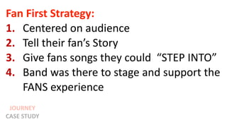JOURNEY
CASE STUDY
Fan First Strategy:
1. Centered on audience
2. Tell their fan’s Story
3. Give fans songs they could “STEP INTO”
4. Band was there to stage and support the
FANS experience
 