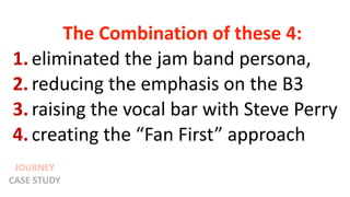 JOURNEY
CASE STUDY
The Combination of these 4:
1. eliminated the jam band persona,
2. reducing the emphasis on the B3
3. raising the vocal bar with Steve Perry
4. creating the “Fan First” approach
 