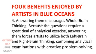 FOUR BENEFITS ENJOYED BY
ARTISTS IN BLUE OCEANS
4. Answering them encourages Whole-Brain
Thinking. Because the questions require a
great deal of analytical exercise, answering
them forces artists to utilize both Left-Brain
and Right-Brain Thinking, combining analytical
examinations with creative problem-solving.
GETTING
TO A
BLUE
OCEAN
 