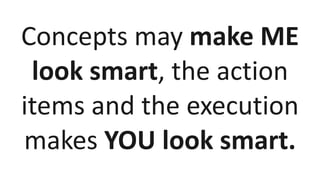 Concepts may make ME
look smart, the action
items and the execution
makes YOU look smart.
 