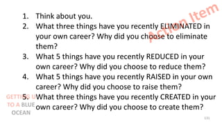 1. Think about you.
2. What three things have you recently ELIMINATED in
your own career? Why did you choose to eliminate
them?
3. What 5 things have you recently REDUCED in your
own career? Why did you choose to reduce them?
4. What 5 things have you recently RAISED in your own
career? Why did you choose to raise them?
5. What three things have you recently CREATED in your
own career? Why did you choose to create them?
Action Item
131
GETTING U
TO A BLUE
OCEAN
 