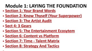 Module 1: LAYING THE FOUNDATION
• Section 1: Your Brand Words
• Section 2: Know Thyself (Your Superpower)
• Section 3: The Artist Audit
• Sect 4: 3 Gears
• Section 5: The Entertainment Ecosytem
• Section 6: Content vs Platform
• Section 7: Time - Talent Matrix
• Section 8: Strategy And Tactics
 