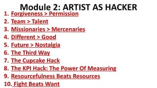 Module 2: ARTIST AS HACKER
1. Forgiveness > Permission
2. Team > Talent
3. Missionaries > Mercenaries
4. Different > Good
5. Future > Nostalgia
6. The Third Way
7. The Cupcake Hack
8. The KPI Hack: The Power Of Measuring
9. Resourcefulness Beats Resources
10. Fight Beats Want
 
